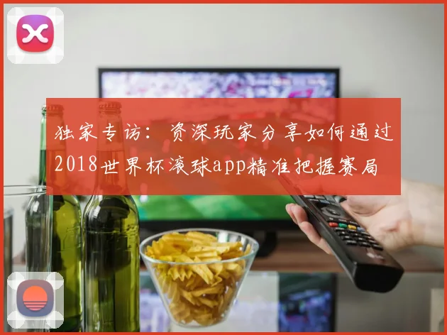 独家专访：资深玩家分享如何通过2018世界杯滚球app精准把握赛局
