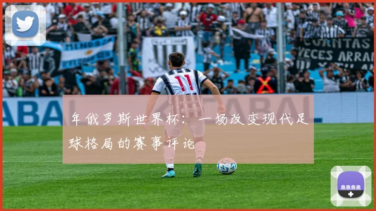 年俄罗斯世界杯：一场改变现代足球格局的赛事评论