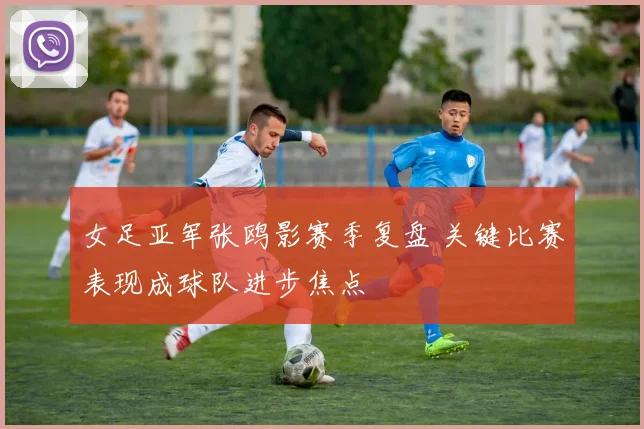 女足亚军张鸥影赛季复盘 关键比赛表现成球队进步焦点