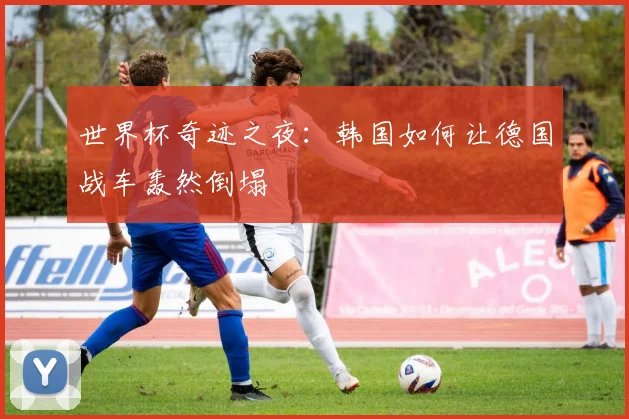 世界杯奇迹之夜：韩国如何让德国战车轰然倒塌