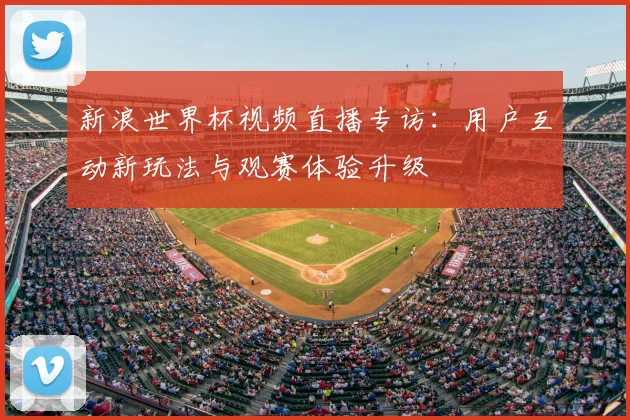 新浪世界杯视频直播专访：用户互动新玩法与观赛体验升级