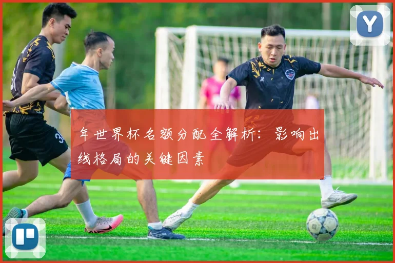 年世界杯名额分配全解析：影响出线格局的关键因素