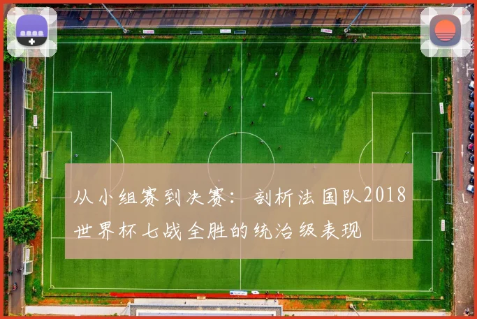 从小组赛到决赛：剖析法国队2018世界杯七战全胜的统治级表现