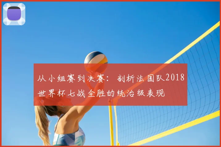 从小组赛到决赛：剖析法国队2018世界杯七战全胜的统治级表现