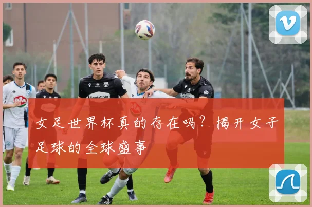 女足世界杯真的存在吗?揭开女子足球的全球盛事