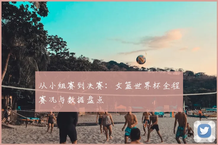 从小组赛到决赛：女篮世界杯全程赛况与数据盘点