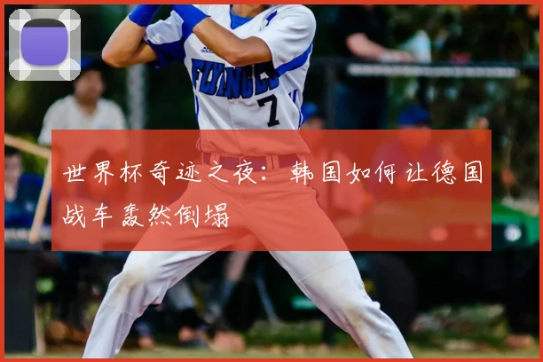 世界杯奇迹之夜：韩国如何让德国战车轰然倒塌